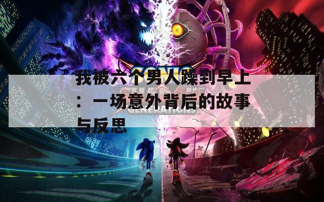 我被六个男人躁到早上：一场意外背后的故事与反思