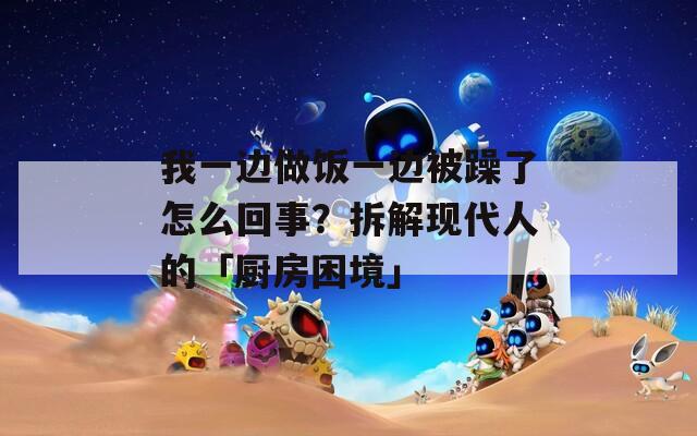 我一边做饭一边被躁了怎么回事？拆解现代人的「厨房困境」