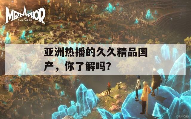 亚洲热播的久久精品国产，你了解吗？