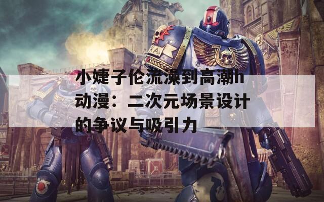 小婕子伦流澡到高潮h动漫：二次元场景设计的争议与吸引力