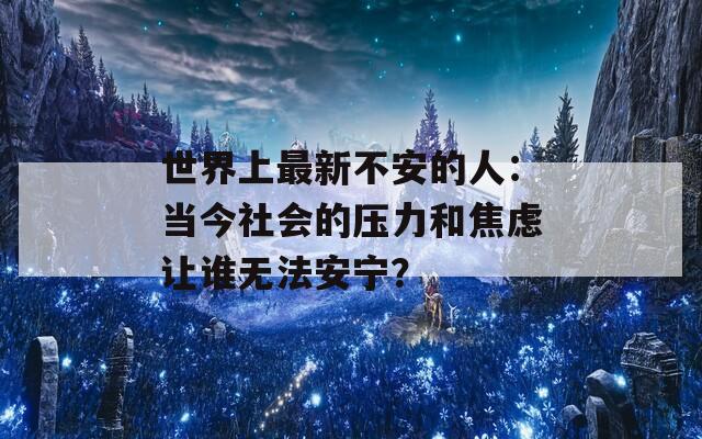世界上最新不安的人：当今社会的压力和焦虑让谁无法安宁？