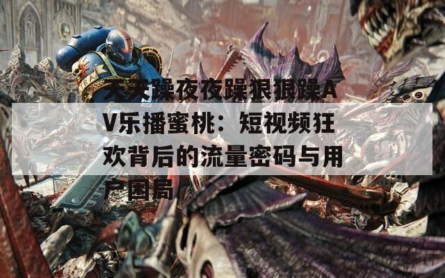 天天躁夜夜躁狠狠躁AV乐播蜜桃：短视频狂欢背后的流量密码与用户困局