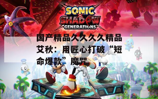 国产精品久久久久精品艾秋：用匠心打破“短命爆款”魔咒