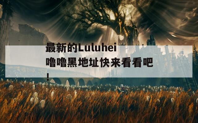 最新的Luluhei噜噜黑地址快来看看吧！