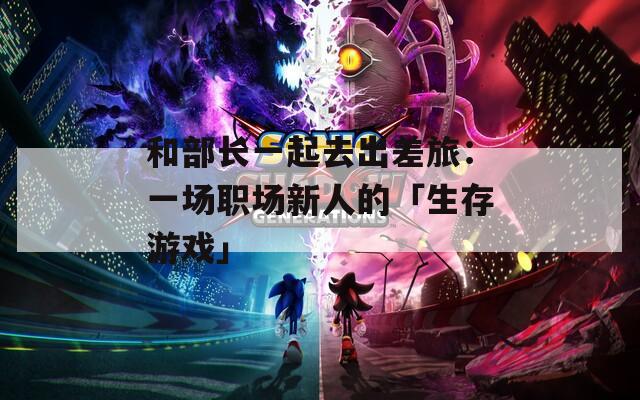 和部长一起去出差旅：一场职场新人的「生存游戏」