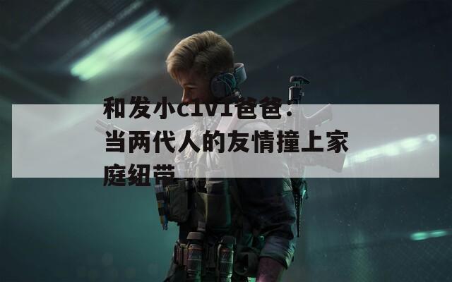 和发小c1v1爸爸：当两代人的友情撞上家庭纽带