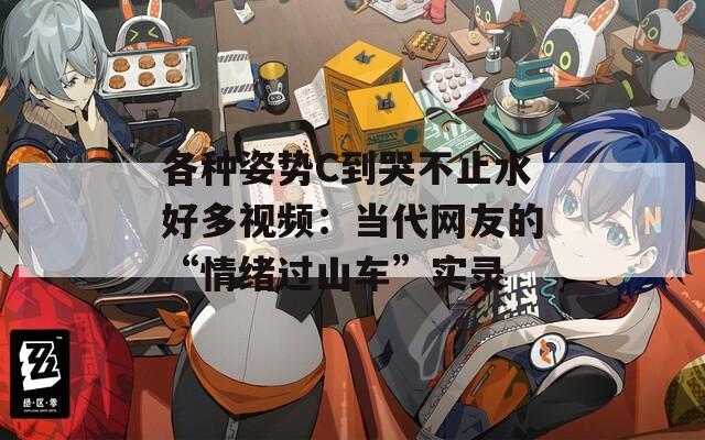 各种姿势C到哭不止水好多视频：当代网友的“情绪过山车”实录