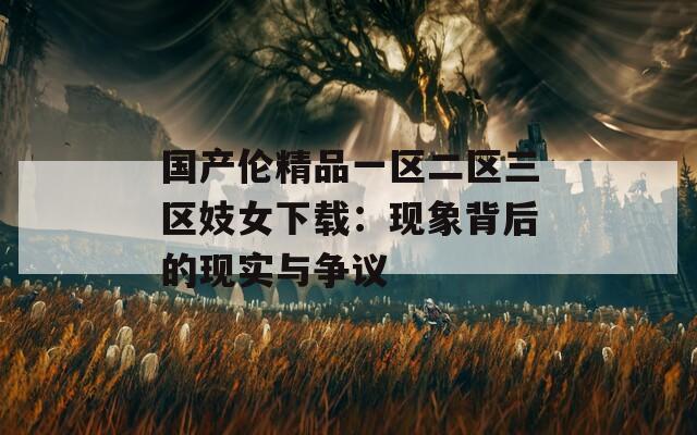 国产伦精品一区二区三区妓女下载：现象背后的现实与争议