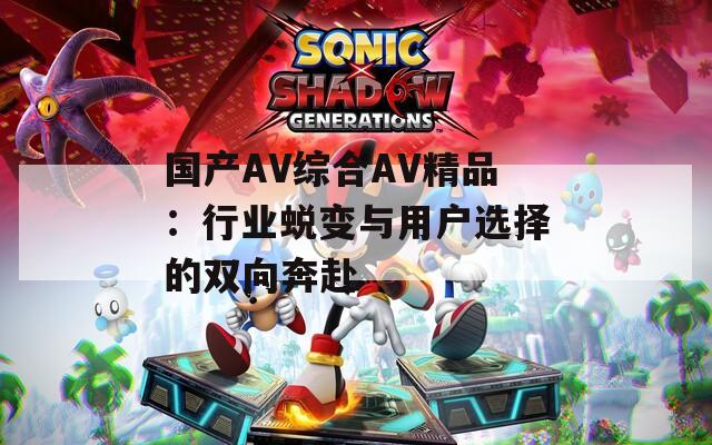 国产AV综合AV精品：行业蜕变与用户选择的双向奔赴