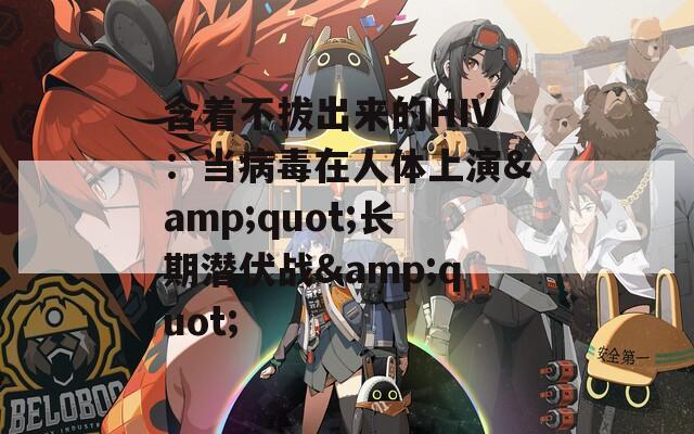 含着不拔出来的HIV：当病毒在人体上演&quot;长期潜伏战&quot;