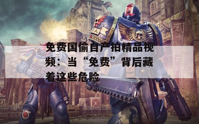 免费国偷自产拍精品视频：当“免费”背后藏着这些危险