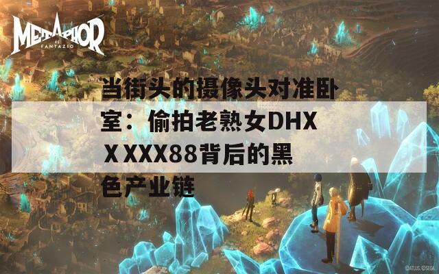 当街头的摄像头对准卧室：偷拍老熟女DHXⅩXXX88背后的黑色产业链