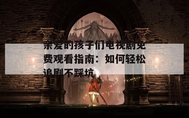 亲爱的孩子们电视剧免费观看指南：如何轻松追剧不踩坑