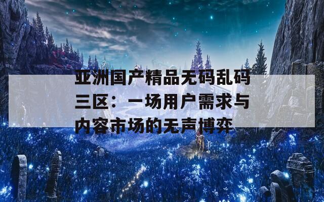 亚洲国产精品无码乱码三区：一场用户需求与内容市场的无声博弈