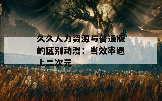 久久人力资源与普通版的区别动漫：当效率遇上二次元