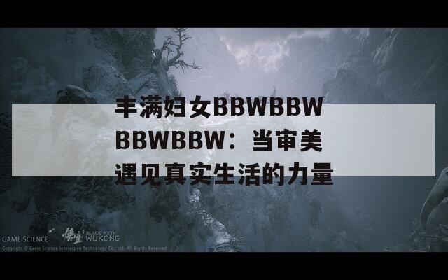 丰满妇女BBWBBWBBWBBW：当审美遇见真实生活的力量