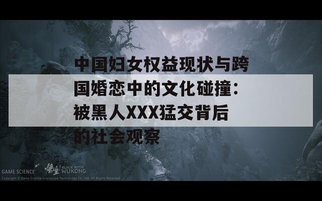 中国妇女权益现状与跨国婚恋中的文化碰撞：被黑人XXX猛交背后的社会观察