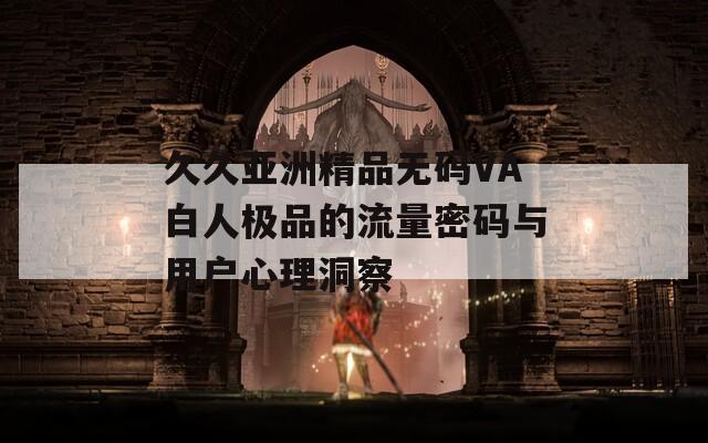 久久亚洲精品无码VA白人极品的流量密码与用户心理洞察