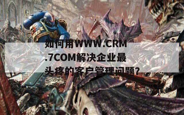 如何用WWW.CRM.7COM解决企业最头疼的客户管理问题？