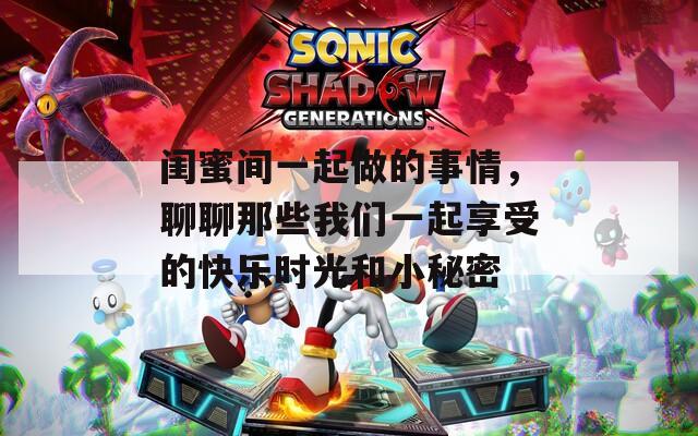 闺蜜间一起做的事情，聊聊那些我们一起享受的快乐时光和小秘密