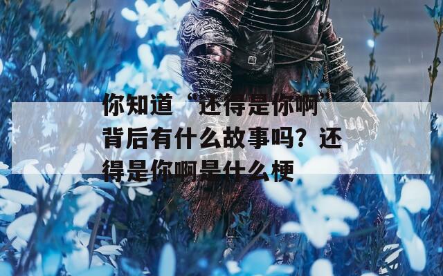 你知道“还得是你啊”背后有什么故事吗？还得是你啊是什么梗