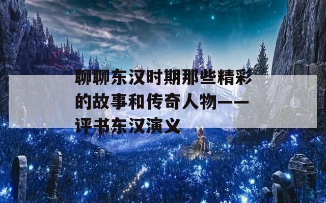 聊聊东汉时期那些精彩的故事和传奇人物——评书东汉演义