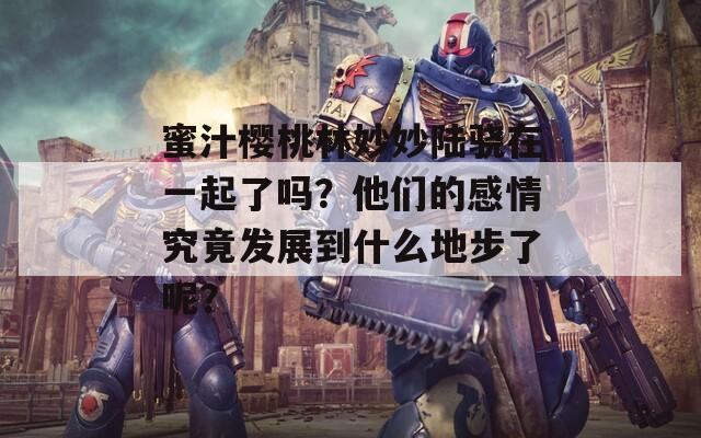 蜜汁樱桃林妙妙陆骁在一起了吗？他们的感情究竟发展到什么地步了呢？