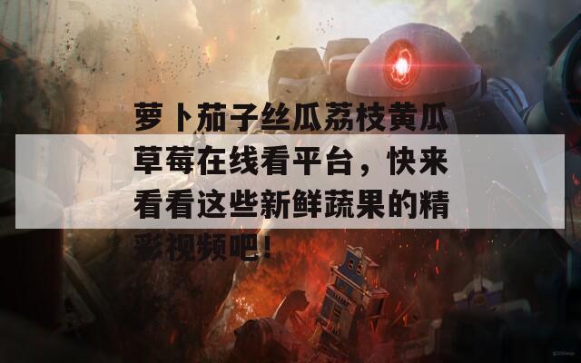 萝卜茄子丝瓜荔枝黄瓜草莓在线看平台，快来看看这些新鲜蔬果的精彩视频吧！