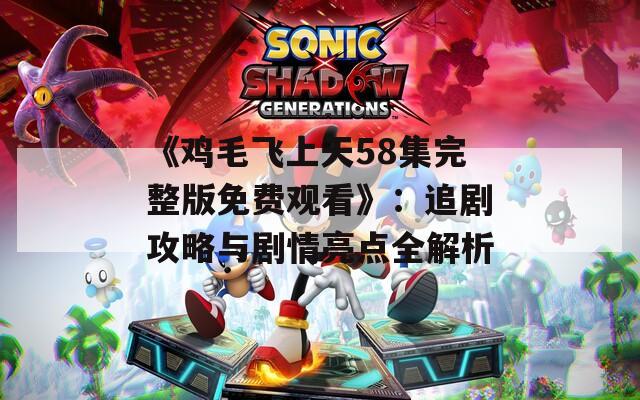 《鸡毛飞上天58集完整版免费观看》：追剧攻略与剧情亮点全解析