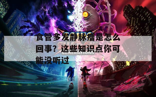 食管多发静脉瘤是怎么回事？这些知识点你可能没听过
