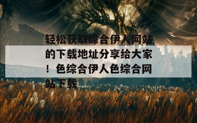 轻松获取综合伊人网站的下载地址分享给大家！色综合伊人色综合网站下载