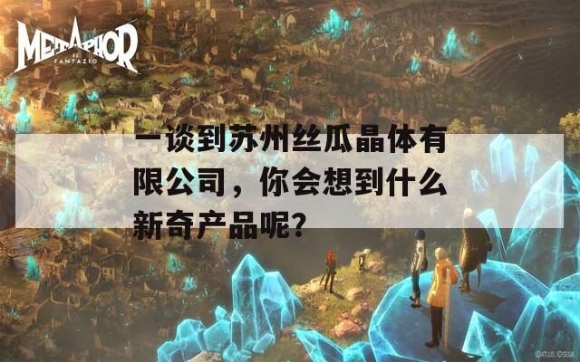 一谈到苏州丝瓜晶体有限公司，你会想到什么新奇产品呢？