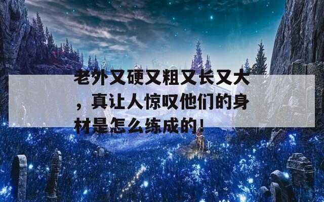 老外又硬又粗又长又大，真让人惊叹他们的身材是怎么练成的！