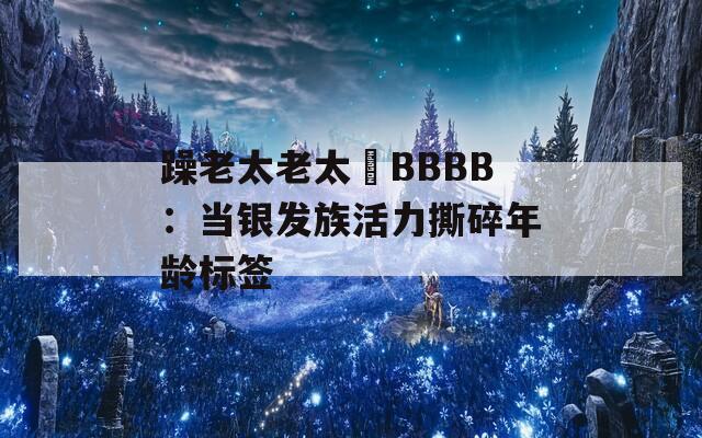 躁老太老太騷BBBB：当银发族活力撕碎年龄标签