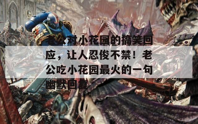 老公对小花园的搞笑回应，让人忍俊不禁！老公吃小花园最火的一句幽默回复