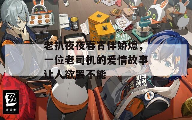 老扒夜夜春宵伴娇熄，一位老司机的爱情故事让人欲罢不能