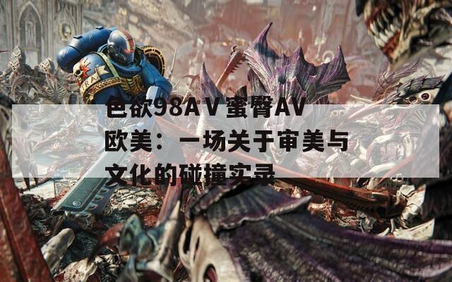 色欲98AⅤ蜜臀AV欧美：一场关于审美与文化的碰撞实录