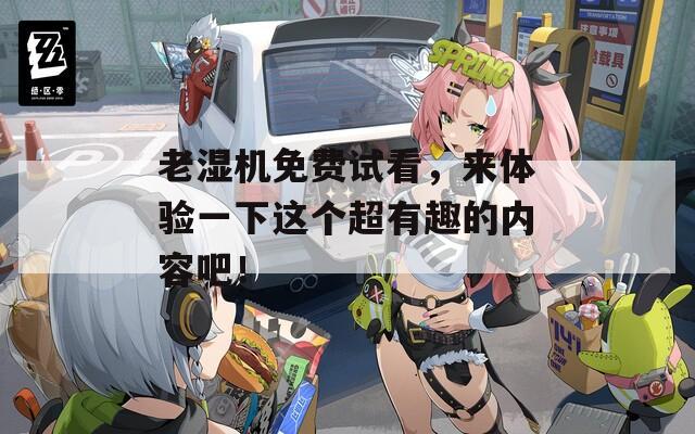 老湿机免费试看，来体验一下这个超有趣的内容吧！