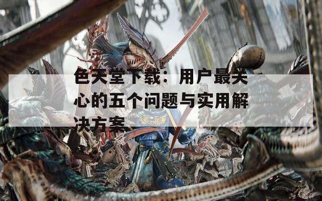 色天堂下载：用户最关心的五个问题与实用解决方案