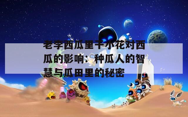 老李西瓜里干小花对西瓜的影响：种瓜人的智慧与瓜田里的秘密
