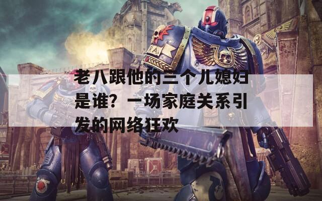 老八跟他的三个儿媳妇是谁？一场家庭关系引发的网络狂欢