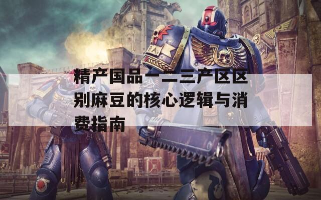 精产国品一二三产区区别麻豆的核心逻辑与消费指南