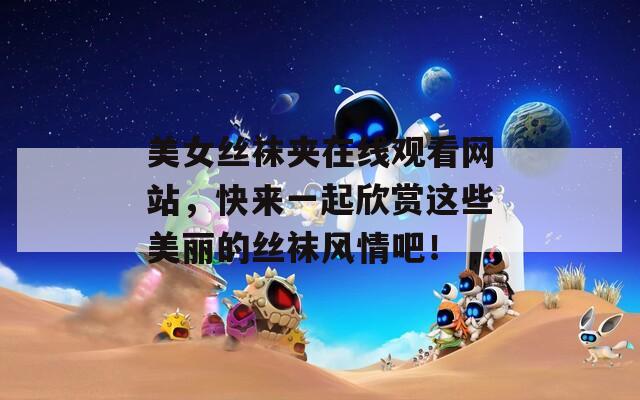 美女丝袜夹在线观看网站，快来一起欣赏这些美丽的丝袜风情吧！
