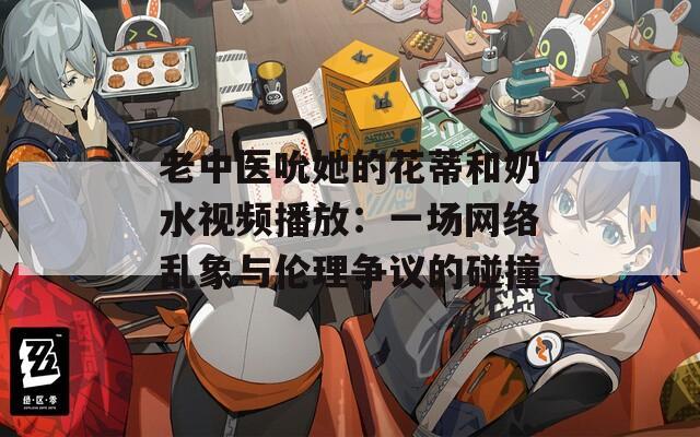 老中医吮她的花蒂和奶水视频播放：一场网络乱象与伦理争议的碰撞