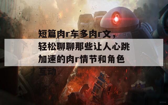 短篇肉r车多肉r文，轻松聊聊那些让人心跳加速的肉r情节和角色互动