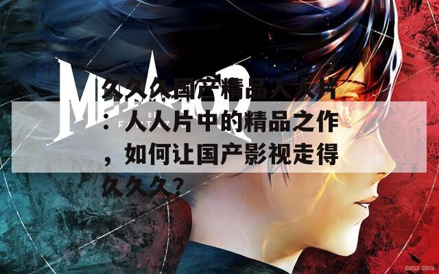 久久久国产精品人人片：人人片中的精品之作，如何让国产影视走得久久久？