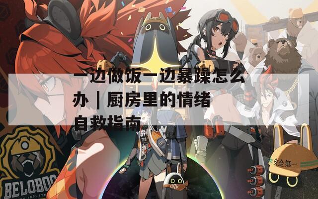 一边做饭一边暴躁怎么办 | 厨房里的情绪自救指南