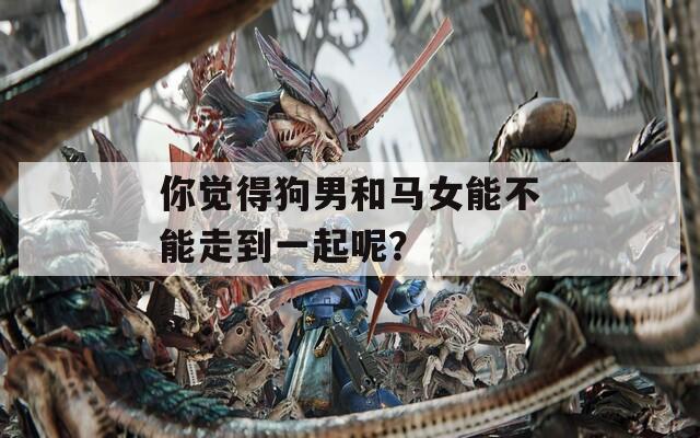 你觉得狗男和马女能不能走到一起呢？