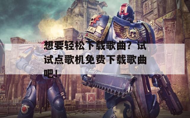 想要轻松下载歌曲？试试点歌机免费下载歌曲吧！
