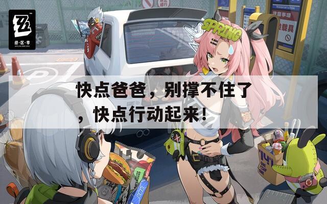 快点爸爸，别撑不住了，快点行动起来！
